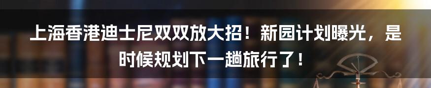 上海香港迪士尼双双放大招！新园计划曝光，是时候规划下一趟旅行了！