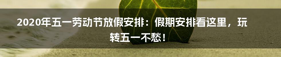 2020年五一劳动节放假安排：假期安排看这里，玩转五一不愁！