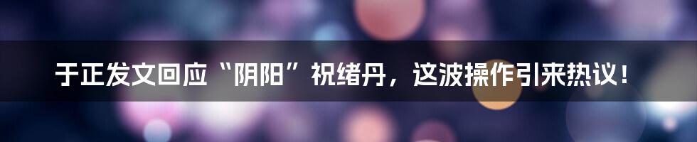 于正发文回应“阴阳”祝绪丹，这波操作引来热议！