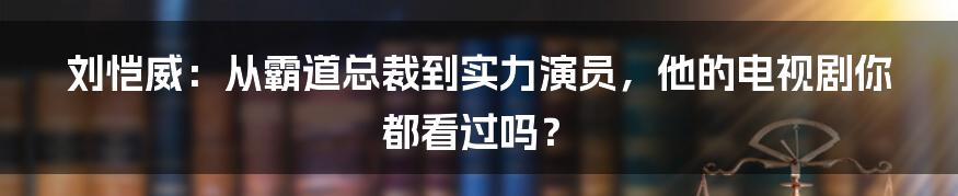 刘恺威：从霸道总裁到实力演员，他的电视剧你都看过吗？