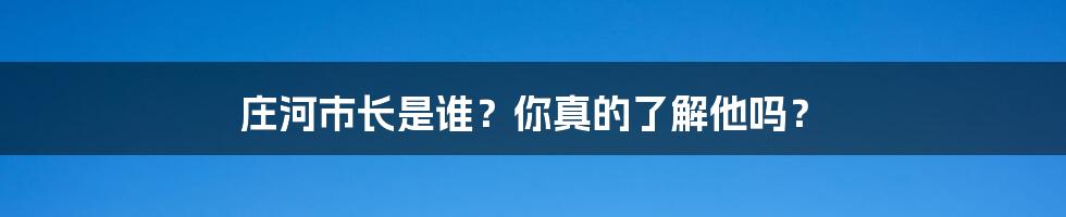 庄河市长是谁？你真的了解他吗？