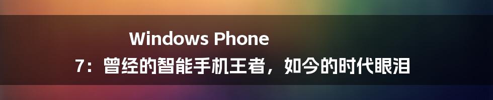 Windows Phone 7：曾经的智能手机王者，如今的时代眼泪