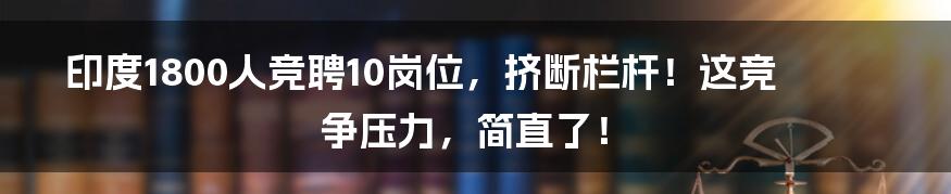 印度1800人竞聘10岗位，挤断栏杆！这竞争压力，简直了！