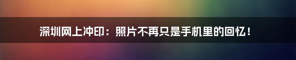 深圳网上冲印：照片不再只是手机里的回忆！