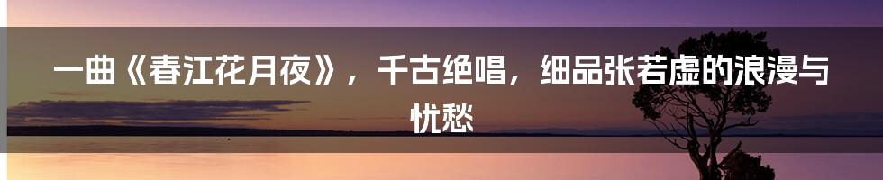 一曲《春江花月夜》，千古绝唱，细品张若虚的浪漫与忧愁