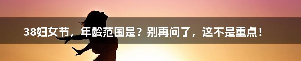 38妇女节，年龄范围是？别再问了，这不是重点！