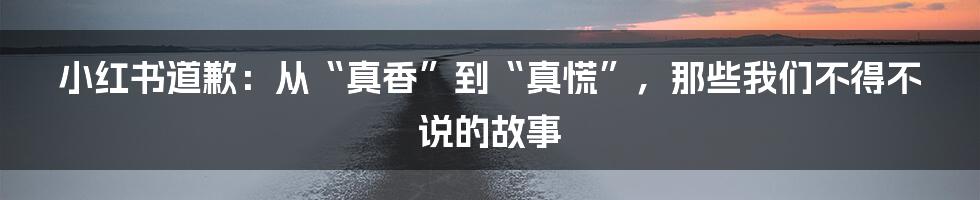 小红书道歉：从“真香”到“真慌”，那些我们不得不说的故事