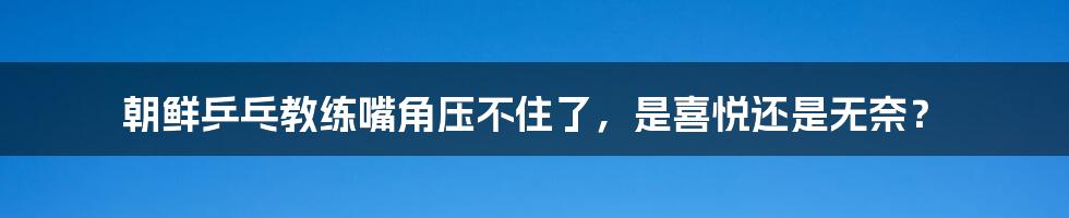 朝鲜乒乓教练嘴角压不住了，是喜悦还是无奈？