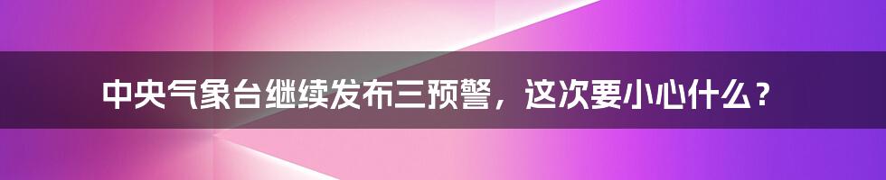 中央气象台继续发布三预警，这次要小心什么？