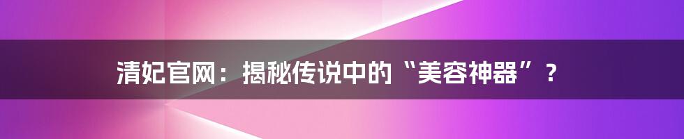 清妃官网：揭秘传说中的“美容神器”？