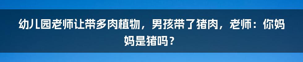 幼儿园老师让带多肉植物，男孩带了猪肉，老师：你妈妈是猪吗？