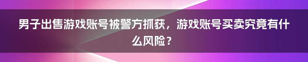 男子出售游戏账号被警方抓获，游戏账号买卖究竟有什么风险？