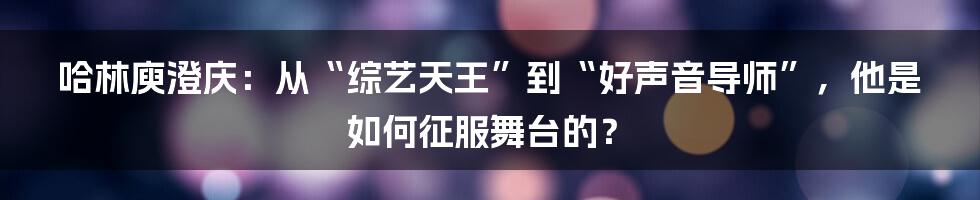 哈林庾澄庆：从“综艺天王”到“好声音导师”，他是如何征服舞台的？