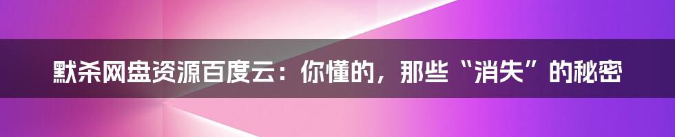 默杀网盘资源百度云：你懂的，那些“消失”的秘密