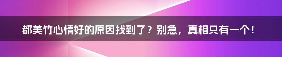 都美竹心情好的原因找到了？别急，真相只有一个！