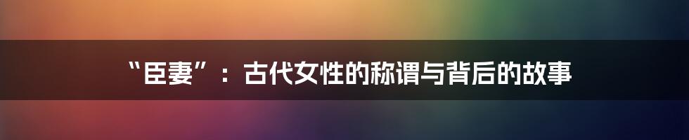 “臣妻”：古代女性的称谓与背后的故事