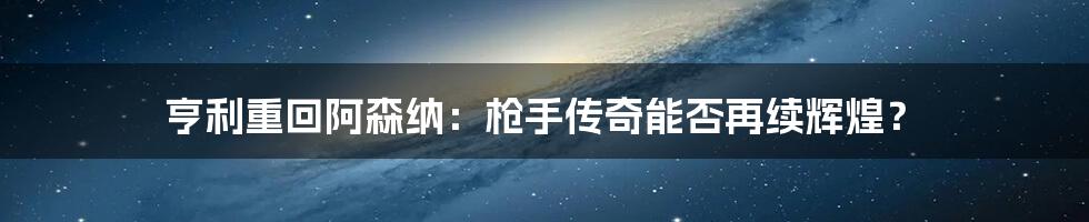 亨利重回阿森纳：枪手传奇能否再续辉煌？