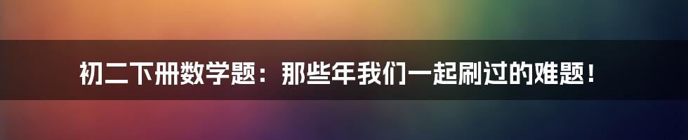 初二下册数学题：那些年我们一起刷过的难题！