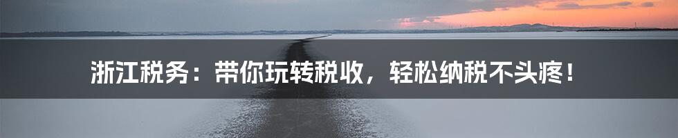 浙江税务：带你玩转税收，轻松纳税不头疼！