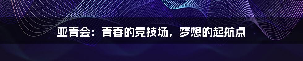 亚青会：青春的竞技场，梦想的起航点