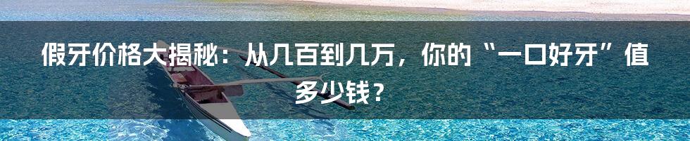 假牙价格大揭秘：从几百到几万，你的“一口好牙”值多少钱？