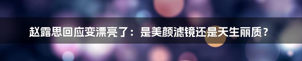 赵露思回应变漂亮了：是美颜滤镜还是天生丽质？