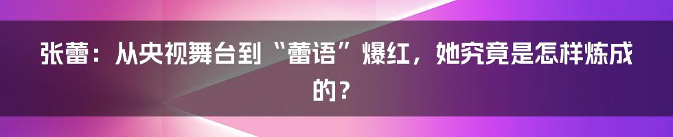 张蕾：从央视舞台到“蕾语”爆红，她究竟是怎样炼成的？