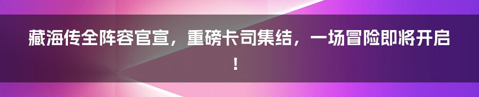 藏海传全阵容官宣，重磅卡司集结，一场冒险即将开启！