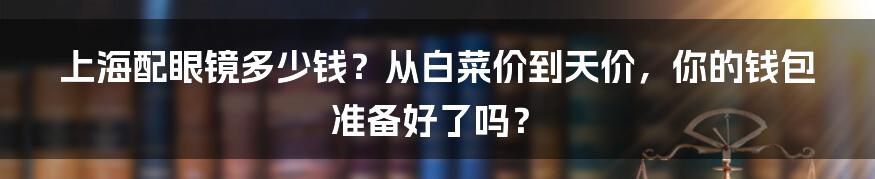 上海配眼镜多少钱？从白菜价到天价，你的钱包准备好了吗？