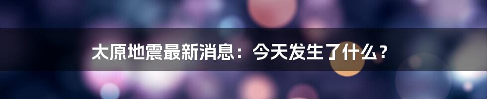 太原地震最新消息：今天发生了什么？