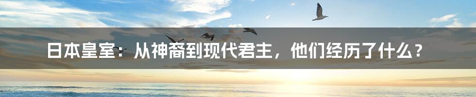 日本皇室：从神裔到现代君主，他们经历了什么？