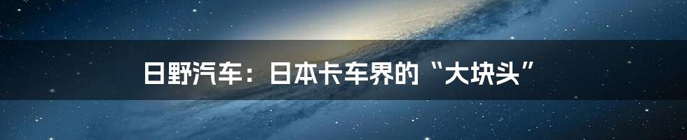 日野汽车：日本卡车界的“大块头”