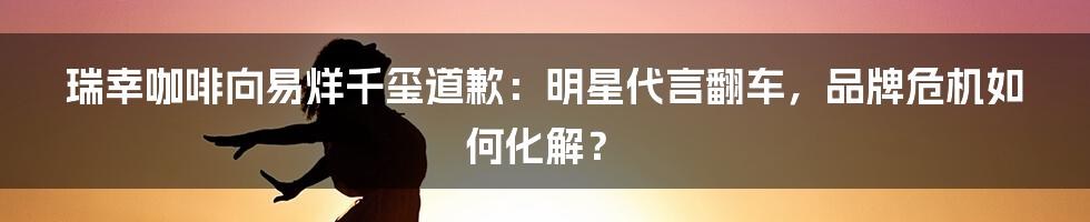 瑞幸咖啡向易烊千玺道歉：明星代言翻车，品牌危机如何化解？