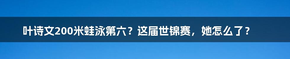 叶诗文200米蛙泳第六？这届世锦赛，她怎么了？