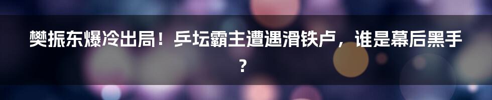 樊振东爆冷出局！乒坛霸主遭遇滑铁卢，谁是幕后黑手？