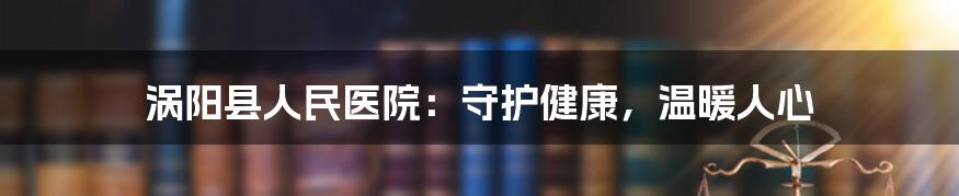 涡阳县人民医院：守护健康，温暖人心