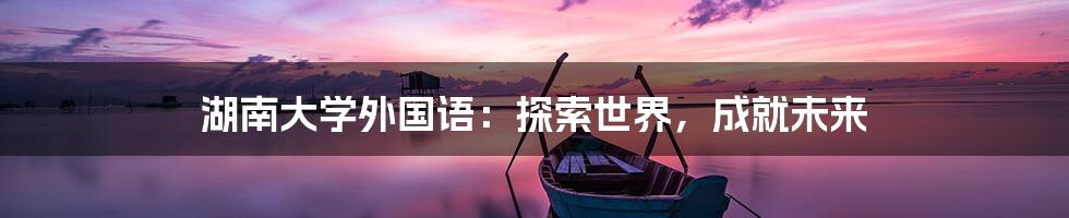 湖南大学外国语：探索世界，成就未来