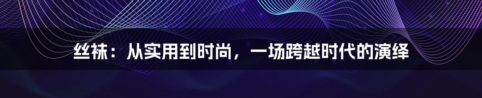 丝袜：从实用到时尚，一场跨越时代的演绎