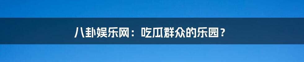 八卦娱乐网：吃瓜群众的乐园？