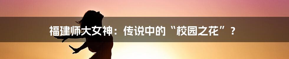 福建师大女神：传说中的“校园之花”？