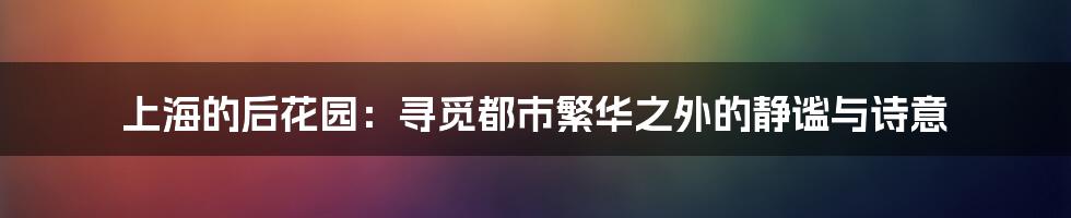 上海的后花园：寻觅都市繁华之外的静谧与诗意