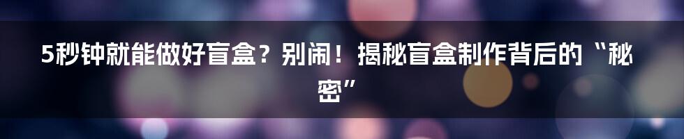 5秒钟就能做好盲盒？别闹！揭秘盲盒制作背后的“秘密”