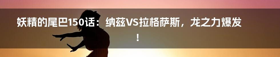 妖精的尾巴150话：纳兹VS拉格萨斯，龙之力爆发！