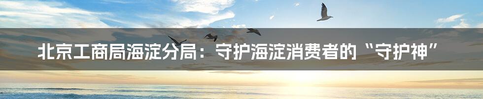 北京工商局海淀分局：守护海淀消费者的“守护神”