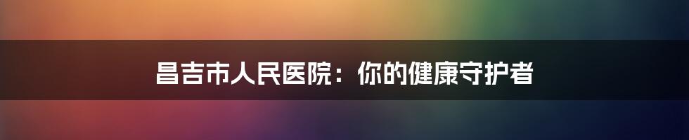 昌吉市人民医院：你的健康守护者