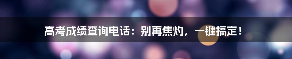 高考成绩查询电话：别再焦灼，一键搞定！