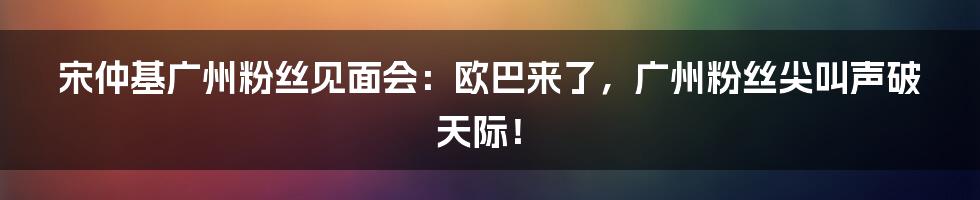 宋仲基广州粉丝见面会：欧巴来了，广州粉丝尖叫声破天际！