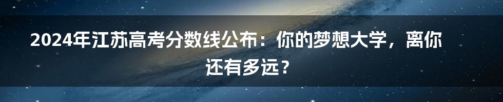 2024年江苏高考分数线公布：你的梦想大学，离你还有多远？