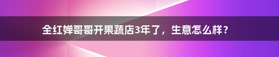 全红婵哥哥开果蔬店3年了，生意怎么样？