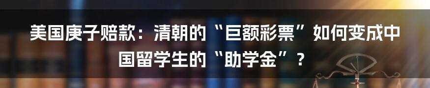 美国庚子赔款：清朝的“巨额彩票”如何变成中国留学生的“助学金”？